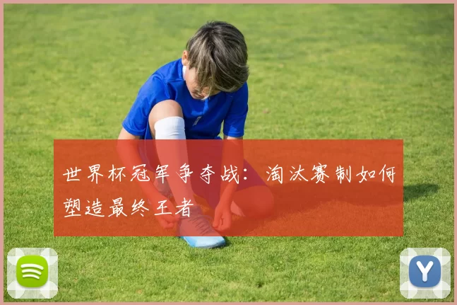 世界杯冠军争夺战:淘汰赛制如何塑造最终王者