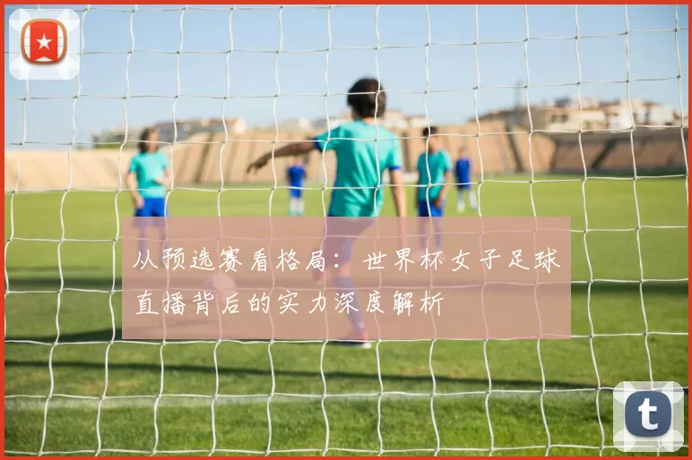 从预选赛看格局:世界杯女子足球直播背后的实力深度解析