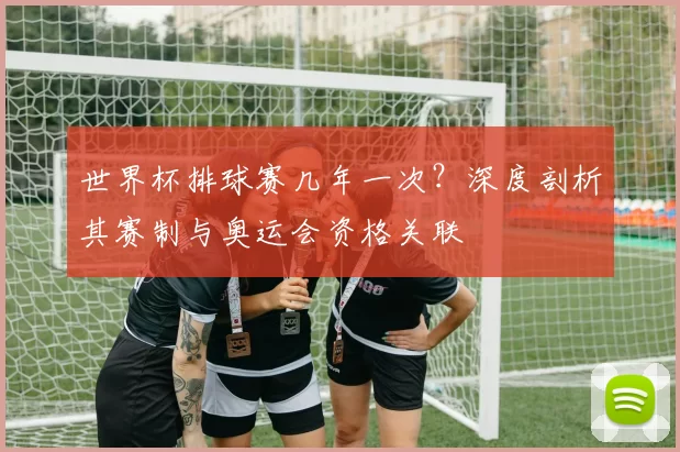 世界杯排球赛几年一次？深度剖析其赛制与奥运会资格关联