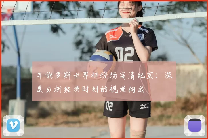 年俄罗斯世界杯现场高清纪实:深度分析经典时刻的视觉构成