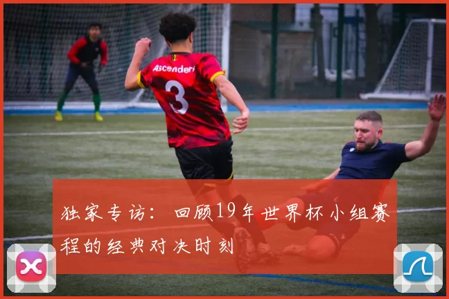 独家专访：回顾19年世界杯小组赛程的经典对决时刻