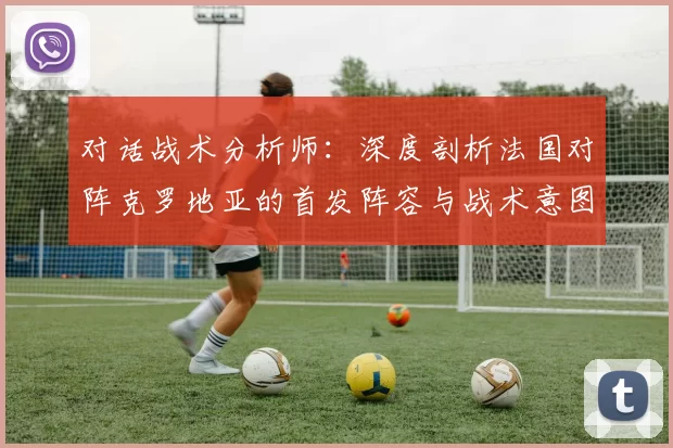 对话战术分析师:深度剖析法国对阵克罗地亚的首发阵容与战术意图