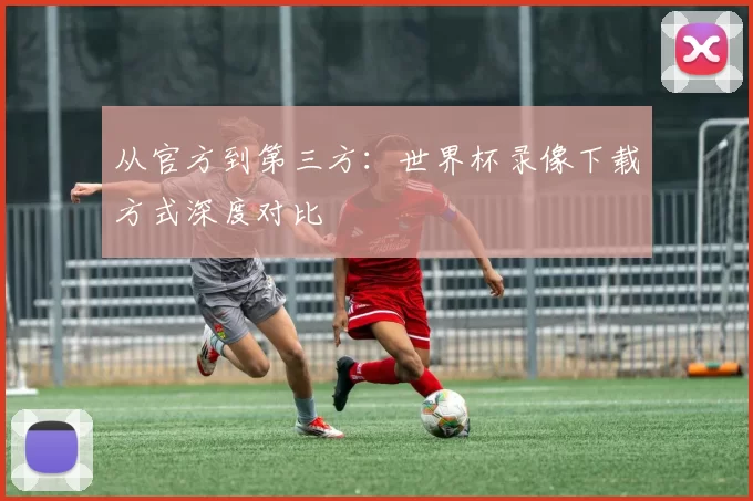 从官方到第三方：世界杯录像下载方式深度对比