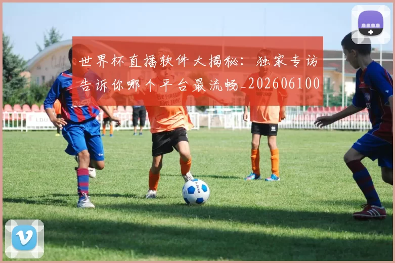 世界杯直播软件大揭秘：独家专访告诉你哪个平台最流畅_20260610094025