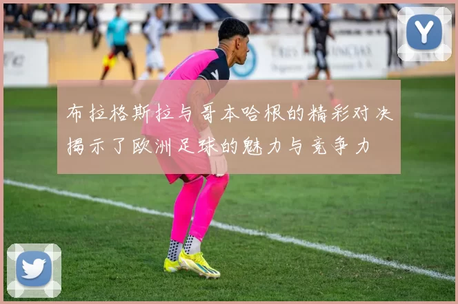 布拉格斯拉与哥本哈根的精彩对决揭示了欧洲足球的魅力与竞争力