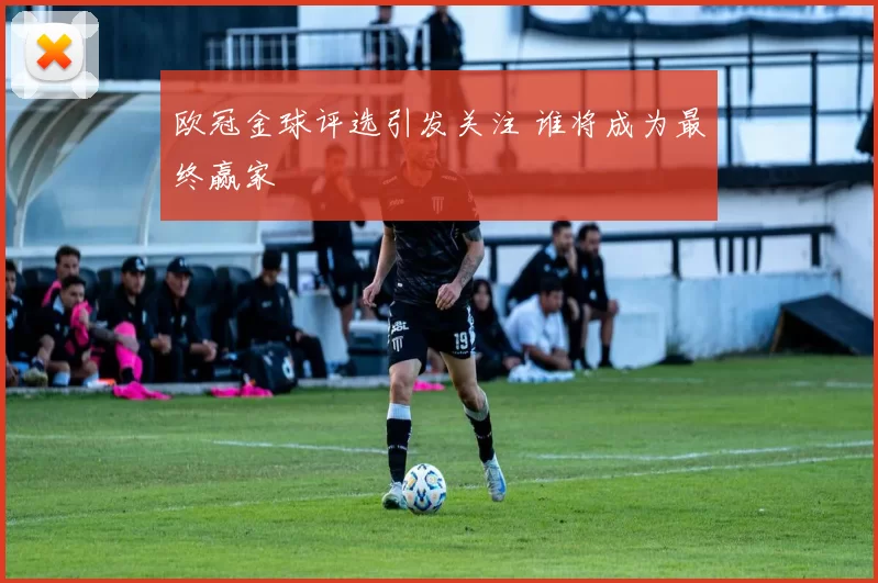 欧冠金球评选引发关注 谁将成为最终赢家