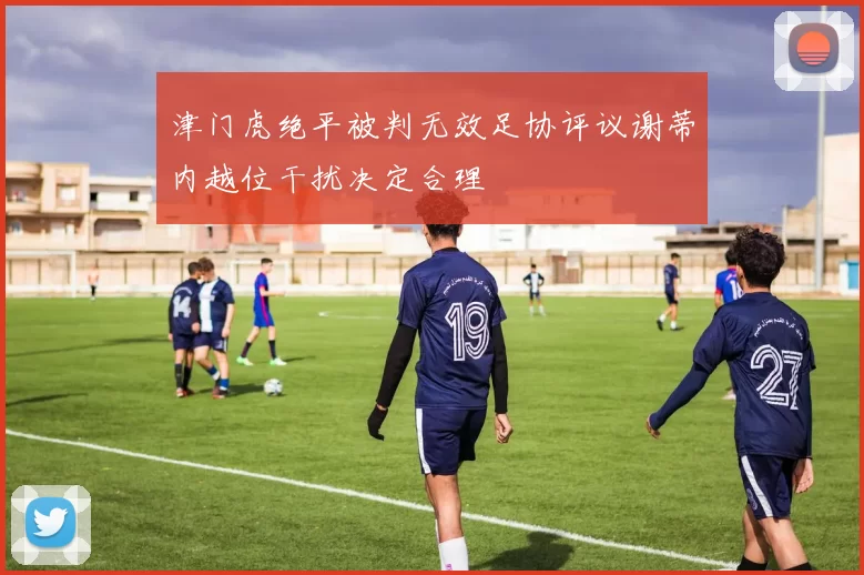 津门虎绝平被判无效足协评议谢蒂内越位干扰决定合理