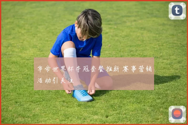 华帝世界杯夺冠套餐推新 赛事营销活动引关注