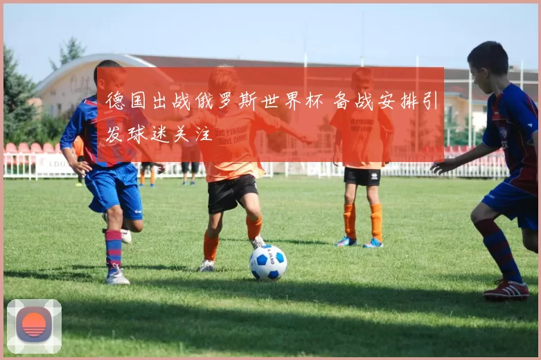 德国出战俄罗斯世界杯 备战安排引发球迷关注