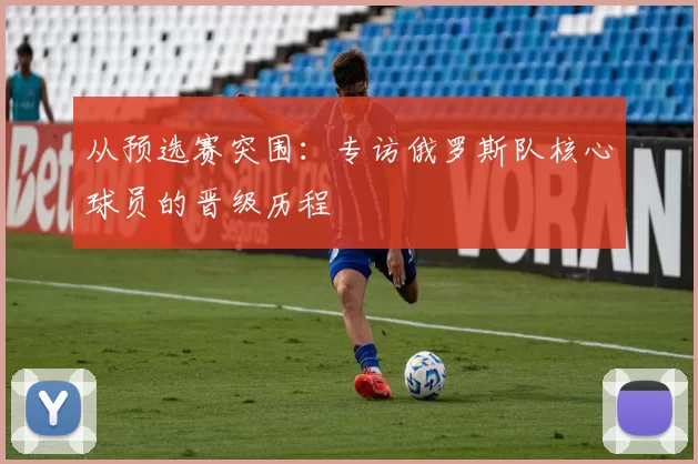 从预选赛突围:专访俄罗斯队核心球员的晋级历程