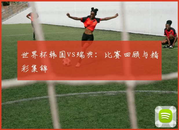 世界杯韩国vs瑞典：比赛回顾与精彩集锦