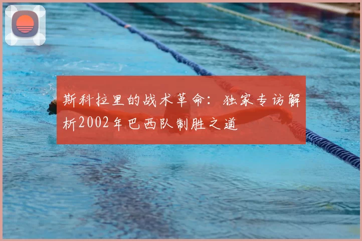 斯科拉里的战术革命：独家专访解析2002年巴西队制胜之道