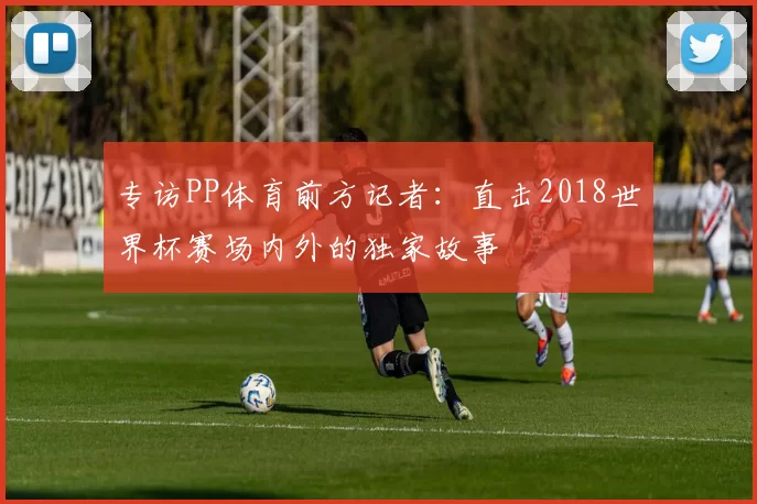 专访PP体育前方记者：直击2018世界杯赛场内外的独家故事