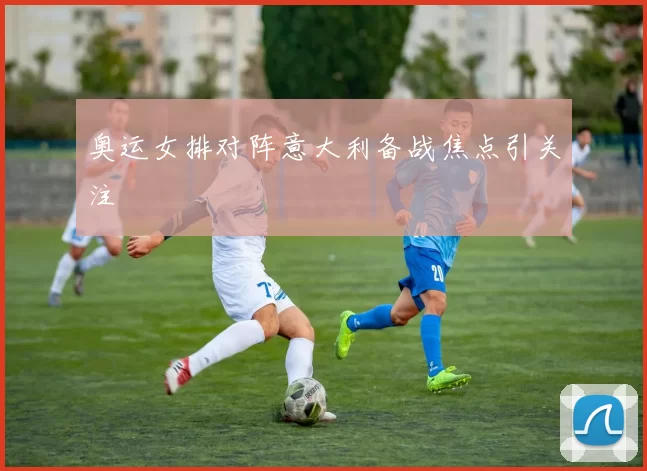 奥运女排对阵意大利备战焦点引关注