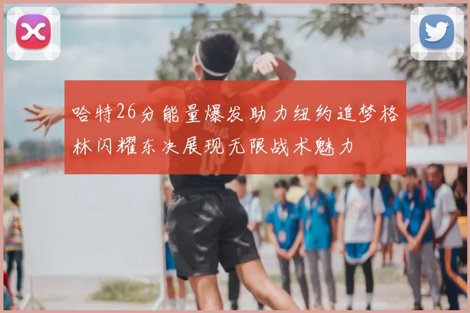 哈特26分能量爆发助力纽约追梦格林闪耀东决展现无限战术魅力