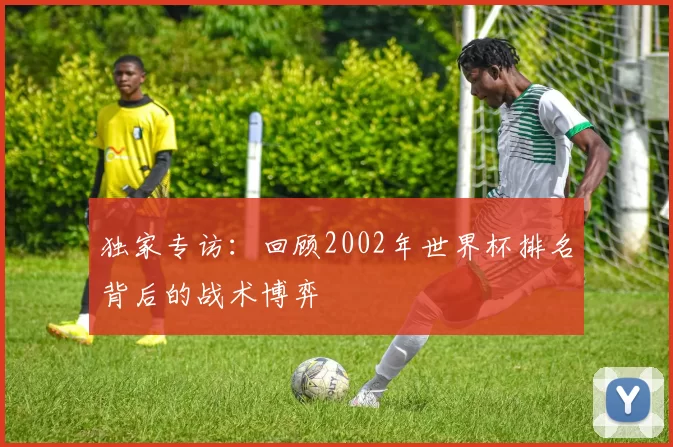 独家专访：回顾2002年世界杯排名背后的战术博弈