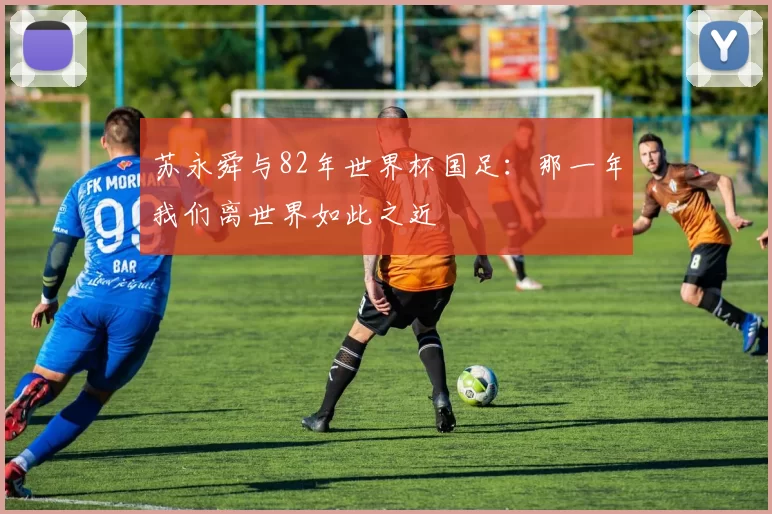 苏永舜与82年世界杯国足：那一年我们离世界如此之近