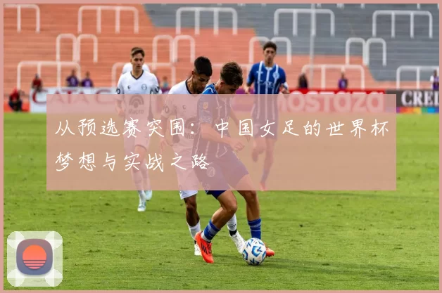 从预选赛突围:中国女足的世界杯梦想与实战之路