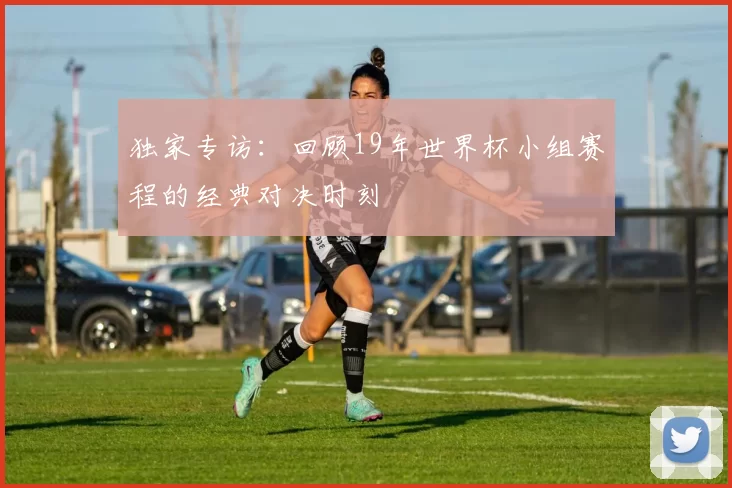 独家专访:回顾19年世界杯小组赛程的经典对决时刻