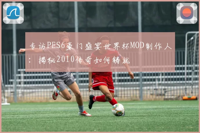 专访PES6豪门盛宴世界杯MOD制作人:揭秘2010传奇如何铸就