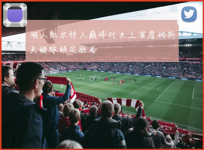 湖人凯尔特人巅峰对决上演詹姆斯关键球锁定胜局
