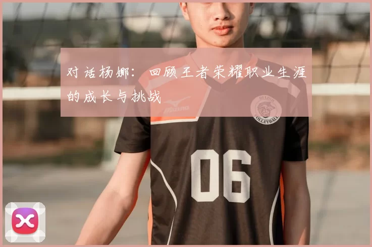 对话杨娜:回顾王者荣耀职业生涯的成长与挑战