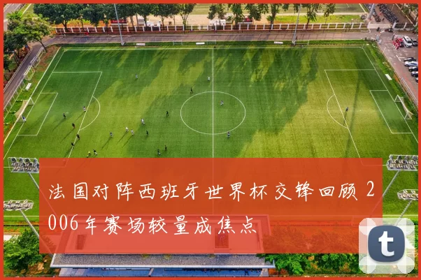 法国对阵西班牙世界杯交锋回顾 2006年赛场较量成焦点