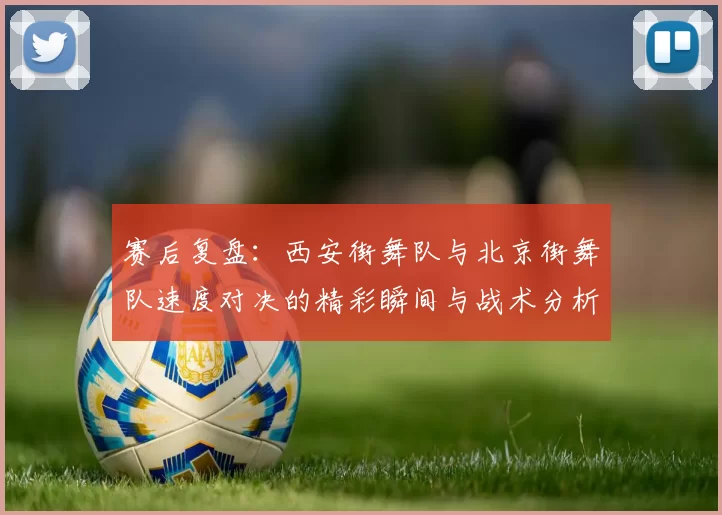 赛后复盘:西安街舞队与北京街舞队速度对决的精彩瞬间与战术分析