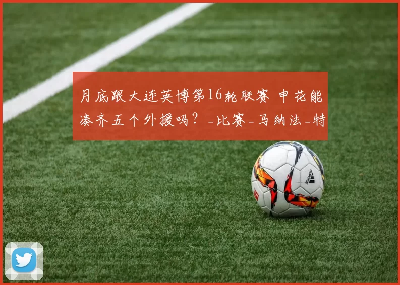 月底跟大连英博第16轮联赛 申花能凑齐五个外援吗？_比赛_马纳法_特谢拉