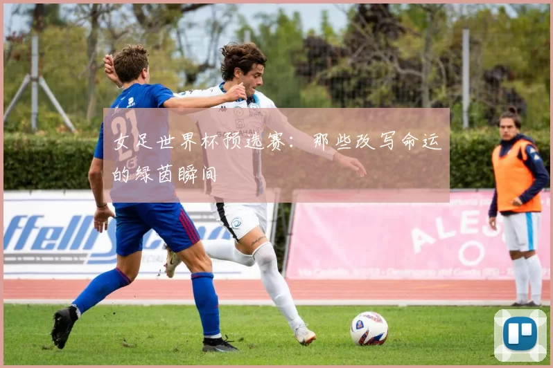 女足世界杯预选赛:那些改写命运的绿茵瞬间
