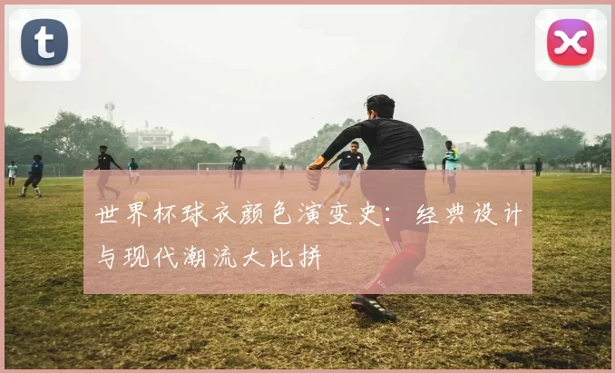 世界杯球衣颜色演变史:经典设计与现代潮流大比拼