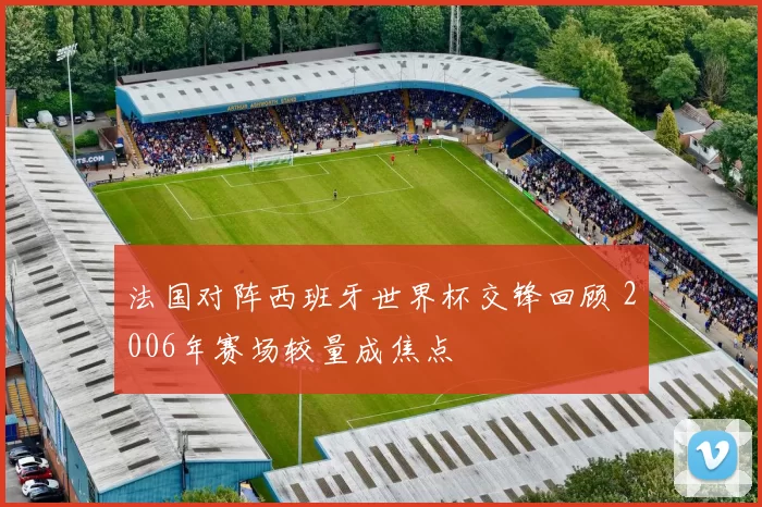 法国对阵西班牙世界杯交锋回顾 2006年赛场较量成焦点