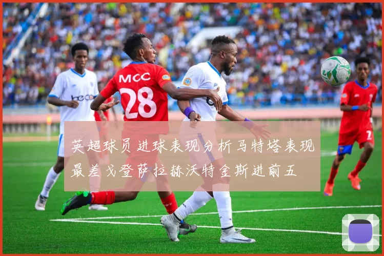 英超球员进球表现分析马特塔表现最差戈登萨拉赫沃特金斯进前五