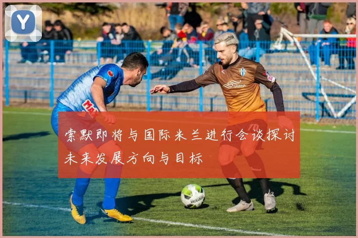 索默即将与国际米兰进行会谈探讨未来发展方向与目标