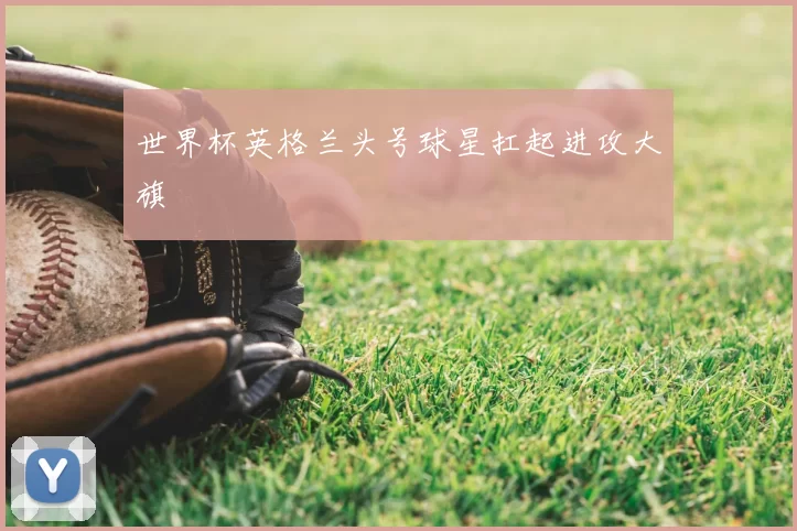 世界杯英格兰头号球星扛起进攻大旗
