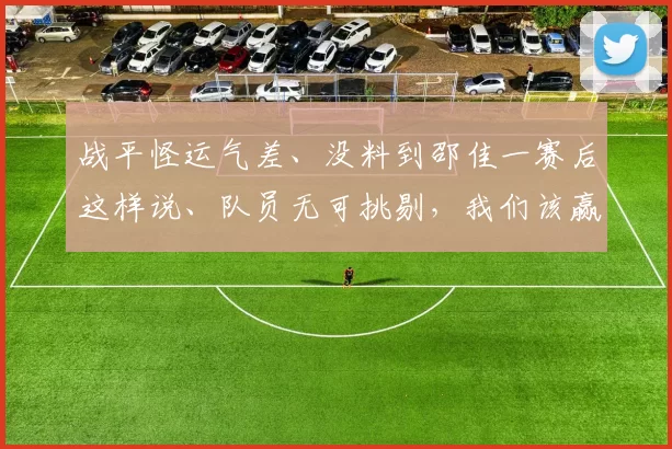 战平怪运气差、没料到邵佳一赛后这样说、队员无可挑剔，我们该赢