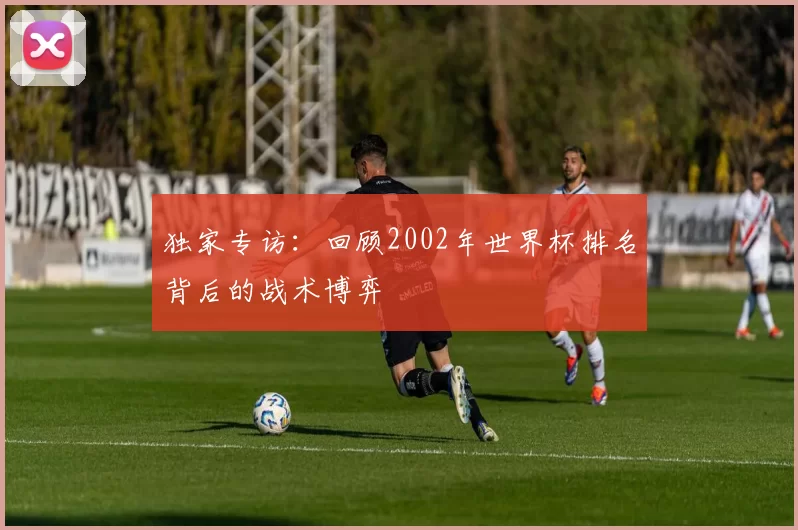 独家专访：回顾2002年世界杯排名背后的战术博弈
