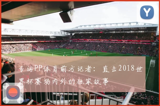 专访PP体育前方记者:直击2018世界杯赛场内外的独家故事