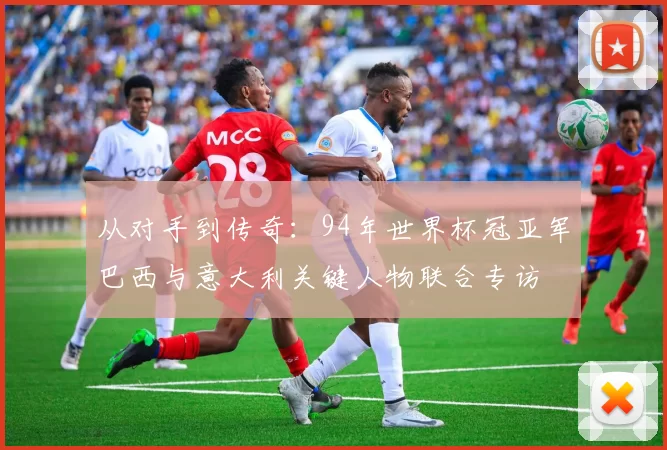 从对手到传奇：94年世界杯冠亚军巴西与意大利关键人物联合专访