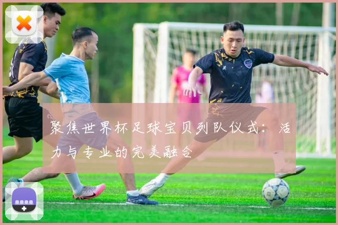 聚焦世界杯足球宝贝列队仪式：活力与专业的完美融合