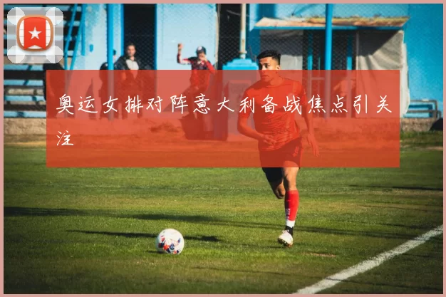 奥运女排对阵意大利备战焦点引关注