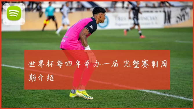 世界杯每四年举办一届 完整赛制周期介绍