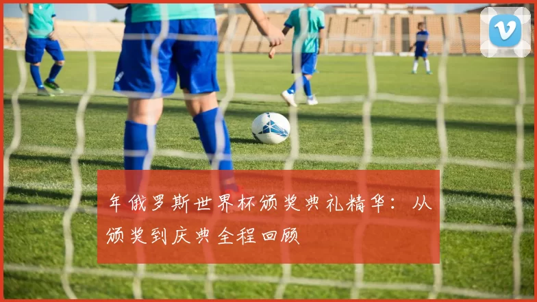 年俄罗斯世界杯颁奖典礼精华：从颁奖到庆典全程回顾
