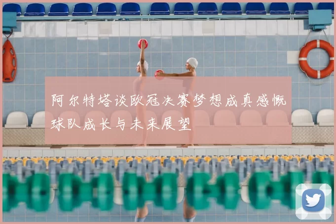 阿尔特塔谈欧冠决赛梦想成真感慨球队成长与未来展望