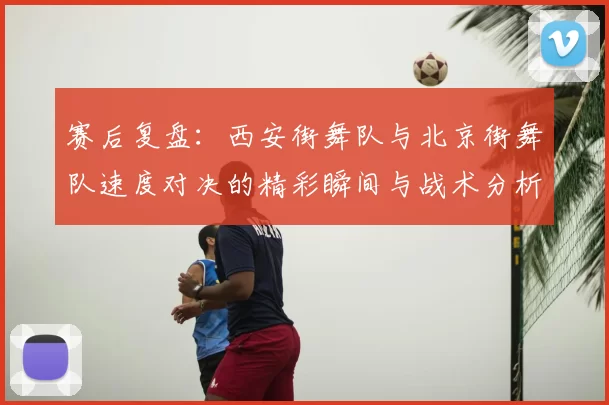 赛后复盘：西安街舞队与北京街舞队速度对决的精彩瞬间与战术分析