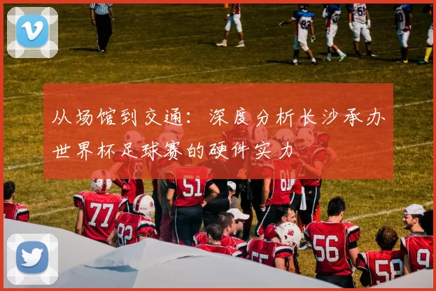 从场馆到交通：深度分析长沙承办世界杯足球赛的硬件实力
