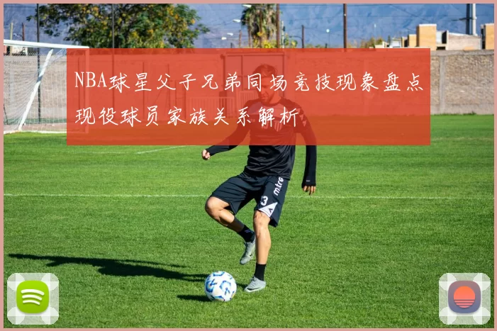 NBA球星父子兄弟同场竞技现象盘点现役球员家族关系解析