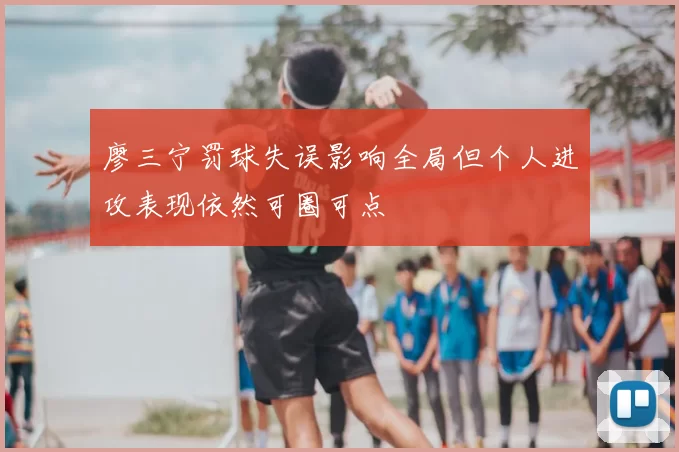 廖三宁罚球失误影响全局但个人进攻表现依然可圈可点