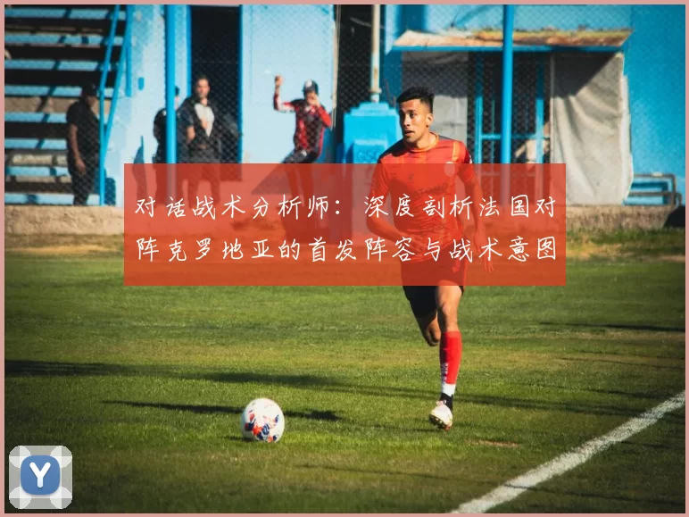 对话战术分析师:深度剖析法国对阵克罗地亚的首发阵容与战术意图