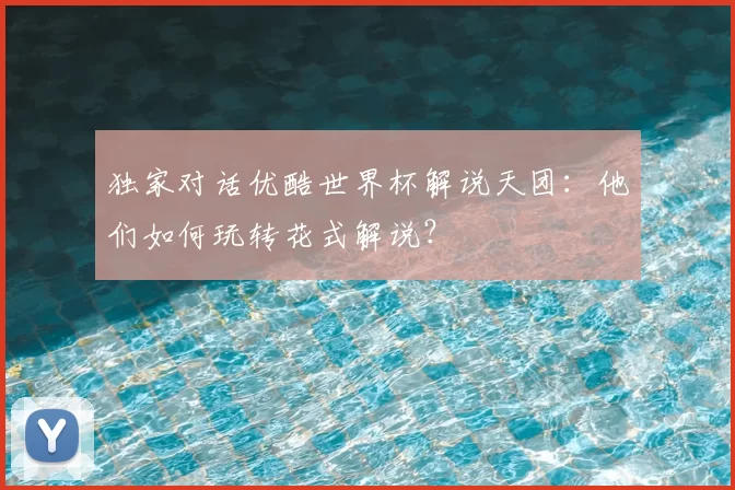 独家对话优酷世界杯解说天团：他们如何玩转花式解说？